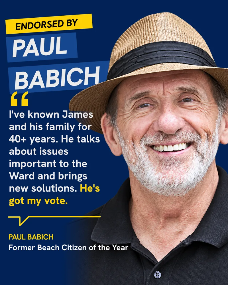 Endorsed by Paul Babich, Former Beach Citizen of the Year: “I’ve known James and his family for 40+ years. He talks about issues important to the Ward and brings new solutions. He’s got my vote.”