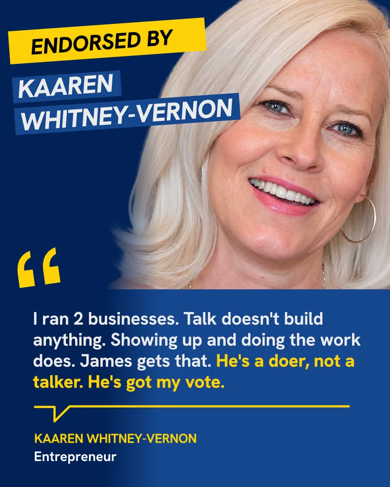 Endorsed by Kaaren Whitney-Vernon, Entrepreneur: “I ran 2 businesses. Talk doesn’t build anything. Showing up and doing the work does. James gets that. He’s a doer, not a talker. He’s got my vote.”